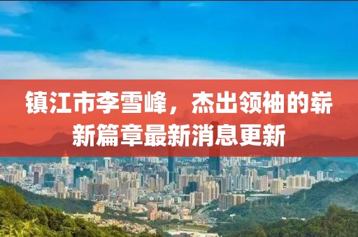 鎮(zhèn)江市李雪峰，杰出領(lǐng)袖的嶄新篇章最新消息更新