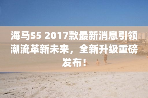海馬S5 2017款最新消息引領(lǐng)潮流革新未來(lái)，全新升級(jí)重磅發(fā)布！