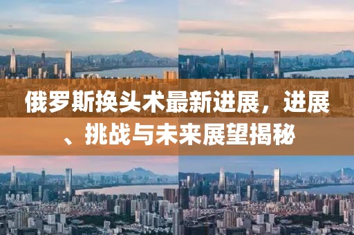俄羅斯換頭術(shù)最新進(jìn)展，進(jìn)展、挑戰(zhàn)與未來展望揭秘