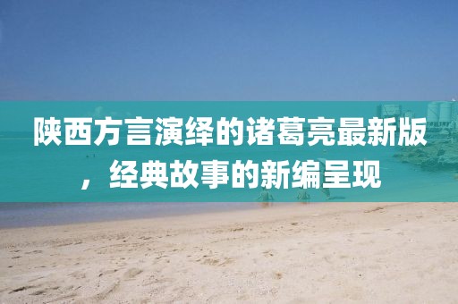 陜西方言演繹的諸葛亮最新版，經(jīng)典故事的新編呈現(xiàn)