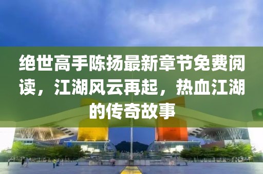 絕世高手陳揚(yáng)最新章節(jié)免費(fèi)閱讀，江湖風(fēng)云再起，熱血江湖的傳奇故事