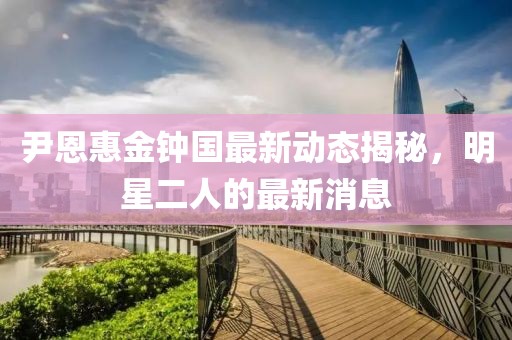 尹恩惠金鐘國最新動(dòng)態(tài)揭秘，明星二人的最新消息