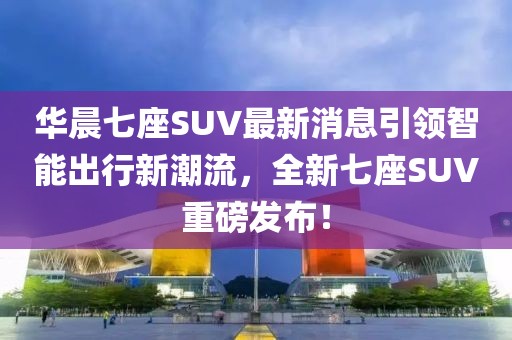 華晨七座SUV最新消息引領(lǐng)智能出行新潮流，全新七座SUV重磅發(fā)布！