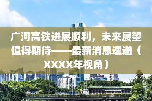 廣河高鐵進(jìn)展順利，未來(lái)展望值得期待——最新消息速遞（XXXX年視角）