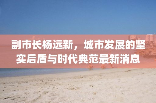 副市長楊遠(yuǎn)新，城市發(fā)展的堅(jiān)實(shí)后盾與時(shí)代典范最新消息