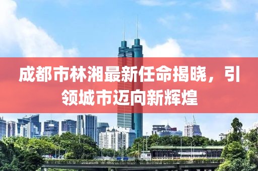 成都市林湘最新任命揭曉，引領(lǐng)城市邁向新輝煌