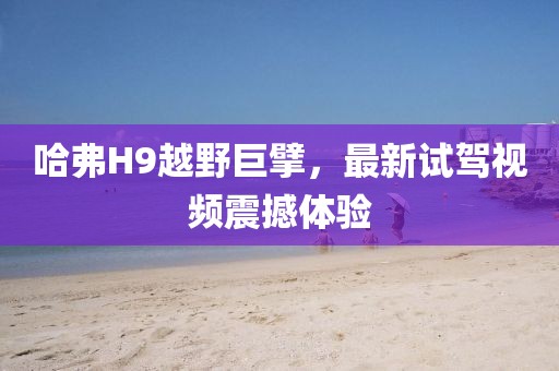 哈弗H9越野巨擘，最新試駕視頻震撼體驗