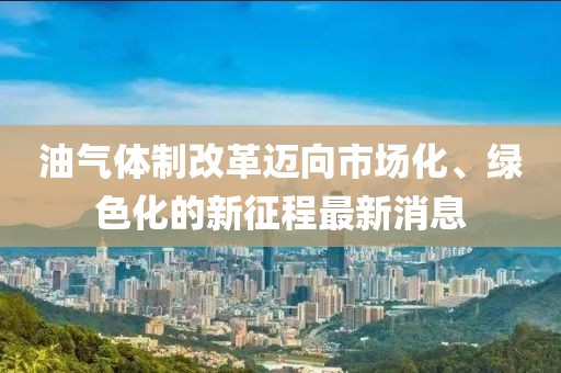 油氣體制改革邁向市場(chǎng)化、綠色化的新征程最新消息