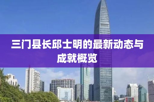 三門縣長邱士明的最新動態(tài)與成就概覽