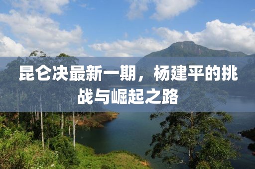 昆侖決最新一期，楊建平的挑戰(zhàn)與崛起之路