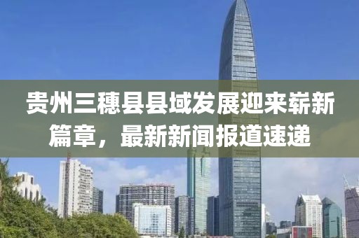 貴州三穗縣縣域發(fā)展迎來嶄新篇章，最新新聞報道速遞
