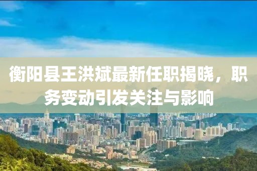衡陽縣王洪斌最新任職揭曉，職務(wù)變動(dòng)引發(fā)關(guān)注與影響