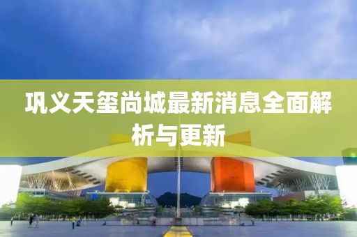 鞏義天璽尚城最新消息全面解析與更新