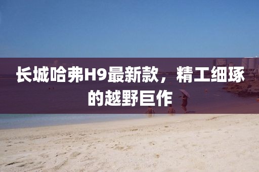 長城哈弗H9最新款，精工細琢的越野巨作