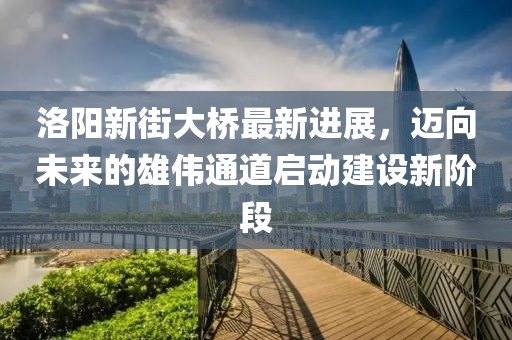 洛陽新街大橋最新進展，邁向未來的雄偉通道啟動建設新階段