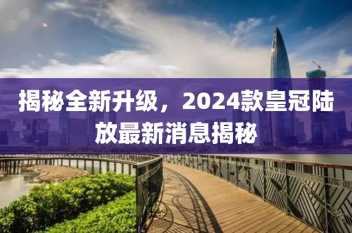 揭秘全新升級，2024款皇冠陸放最新消息揭秘