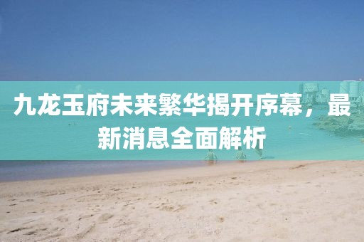 九龍玉府未來(lái)繁華揭開(kāi)序幕，最新消息全面解析