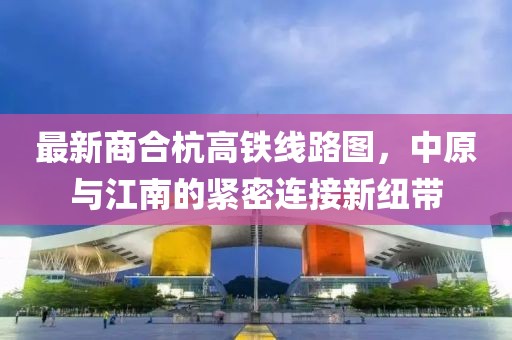 最新商合杭高鐵線路圖，中原與江南的緊密連接新紐帶
