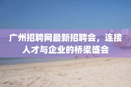 廣州招聘網(wǎng)最新招聘會(huì)，連接人才與企業(yè)的橋梁盛會(huì)