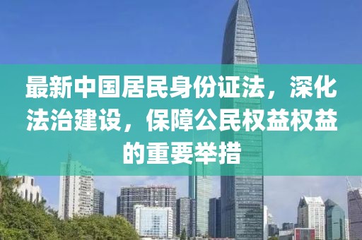 最新中國居民身份證法，深化法治建設(shè)，保障公民權(quán)益權(quán)益的重要舉措