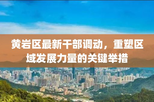 黃巖區(qū)最新干部調(diào)動(dòng)，重塑區(qū)域發(fā)展力量的關(guān)鍵舉措