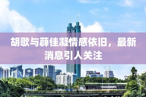 胡歌與薜佳凝情感依舊，最新消息引人關注