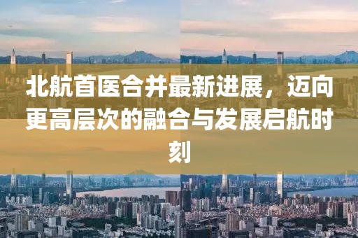 北航首醫(yī)合并最新進(jìn)展，邁向更高層次的融合與發(fā)展啟航時刻