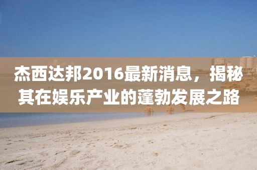 杰西達(dá)邦2016最新消息，揭秘其在娛樂產(chǎn)業(yè)的蓬勃發(fā)展之路