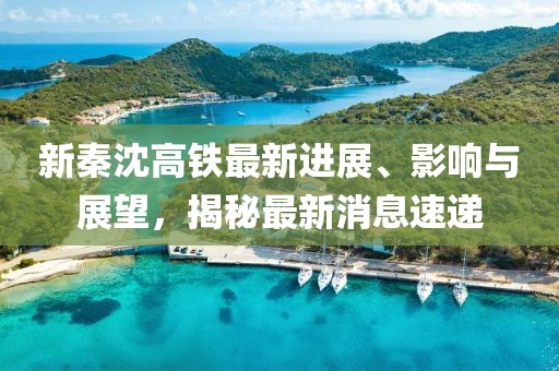 新秦沈高鐵最新進(jìn)展、影響與展望，揭秘最新消息速遞