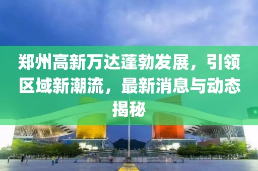 鄭州高新萬達(dá)蓬勃發(fā)展，引領(lǐng)區(qū)域新潮流，最新消息與動(dòng)態(tài)揭秘