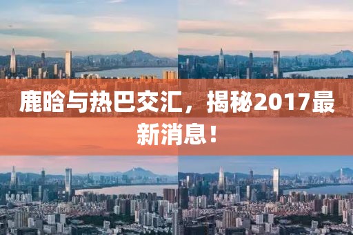 鹿晗與熱巴交匯，揭秘2017最新消息！
