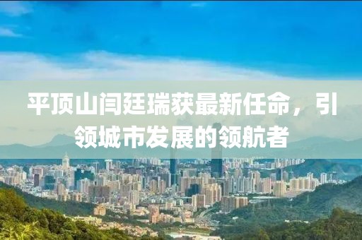 平頂山閆廷瑞獲最新任命，引領(lǐng)城市發(fā)展的領(lǐng)航者