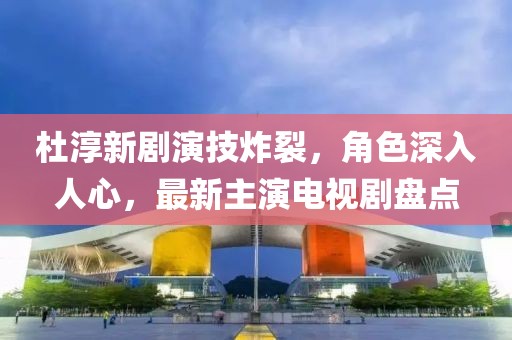杜淳新劇演技炸裂，角色深入人心，最新主演電視劇盤點