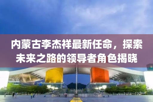 內蒙古李杰祥最新任命，探索未來之路的領導者角色揭曉