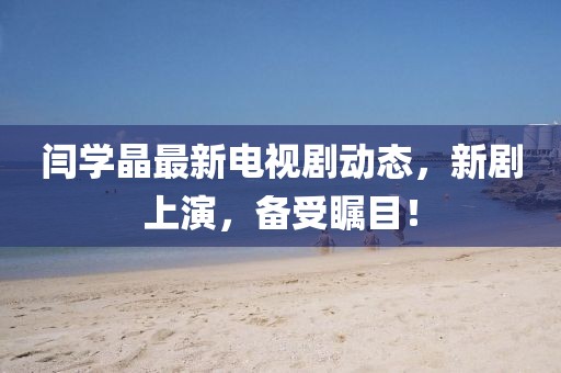 閆學晶最新電視劇動態(tài)，新劇上演，備受矚目！
