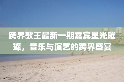 跨界歌王最新一期嘉賓星光璀璨，音樂與演藝的跨界盛宴