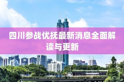 四川參戰(zhàn)優(yōu)撫最新消息全面解讀與更新