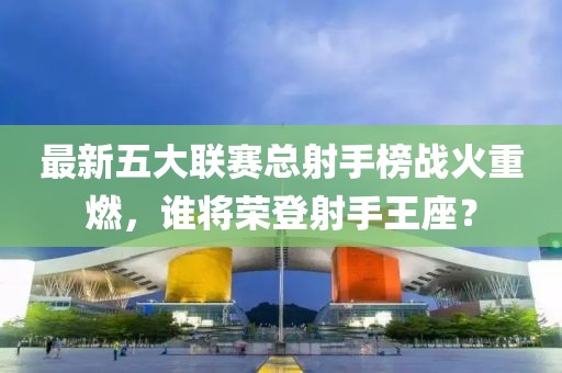 最新五大聯(lián)賽總射手榜戰(zhàn)火重燃，誰將榮登射手王座？