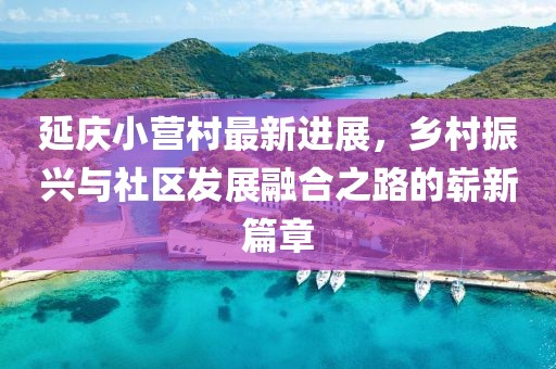 延慶小營村最新進(jìn)展，鄉(xiāng)村振興與社區(qū)發(fā)展融合之路的嶄新篇章