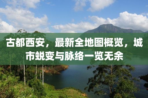 古都西安，最新全地圖概覽，城市蛻變與脈絡(luò)一覽無余