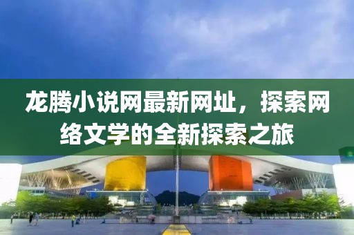 龍騰小說網(wǎng)最新網(wǎng)址，探索網(wǎng)絡文學的全新探索之旅