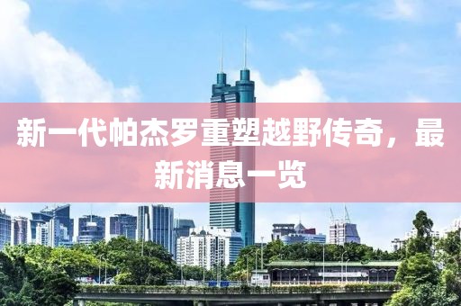 新一代帕杰羅重塑越野傳奇，最新消息一覽