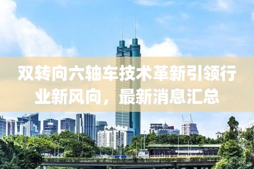 雙轉向六軸車技術革新引領行業(yè)新風向，最新消息匯總