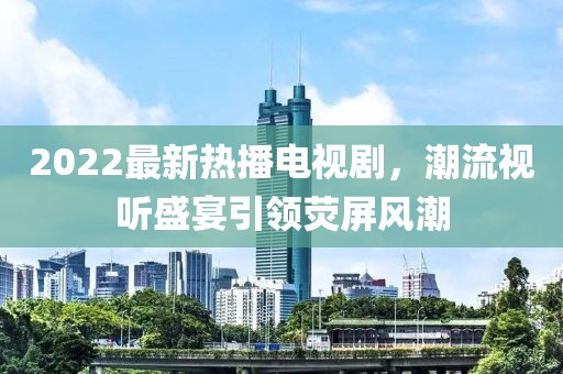 2022最新熱播電視劇，潮流視聽盛宴引領(lǐng)熒屏風潮