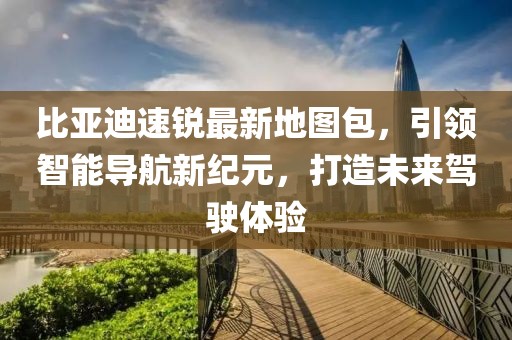 比亞迪速銳最新地圖包，引領智能導航新紀元，打造未來駕駛體驗
