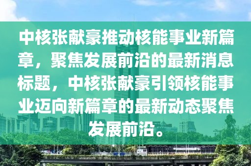 中核張獻(xiàn)豪推動核能事業(yè)新篇章，聚焦發(fā)展前沿的最新消息標(biāo)題，中核張獻(xiàn)豪引領(lǐng)核能事業(yè)邁向新篇章的最新動態(tài)聚焦發(fā)展前沿。