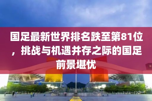 國(guó)足最新世界排名跌至第81位，挑戰(zhàn)與機(jī)遇并存之際的國(guó)足前景堪憂
