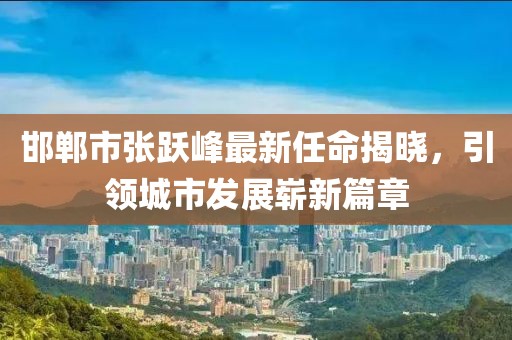 邯鄲市張躍峰最新任命揭曉，引領(lǐng)城市發(fā)展嶄新篇章