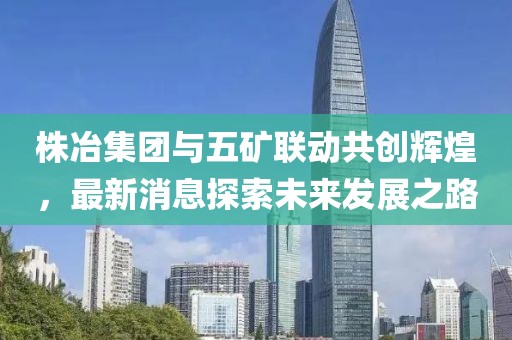 株冶集團(tuán)與五礦聯(lián)動共創(chuàng)輝煌，最新消息探索未來發(fā)展之路