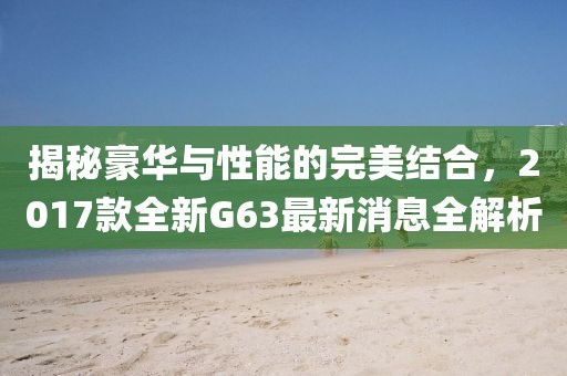 揭秘豪華與性能的完美結(jié)合，2017款全新G63最新消息全解析